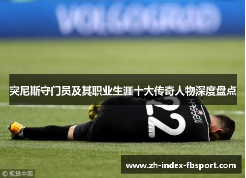 突尼斯守门员及其职业生涯十大传奇人物深度盘点 突尼斯守门员及其职业生涯十大传奇人物深度盘点