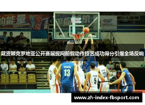 戴资颖克罗地亚公开赛展现网前假动作技艺成功得分引爆全场反响