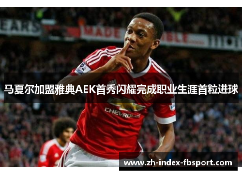 马夏尔加盟雅典AEK首秀闪耀完成职业生涯首粒进球