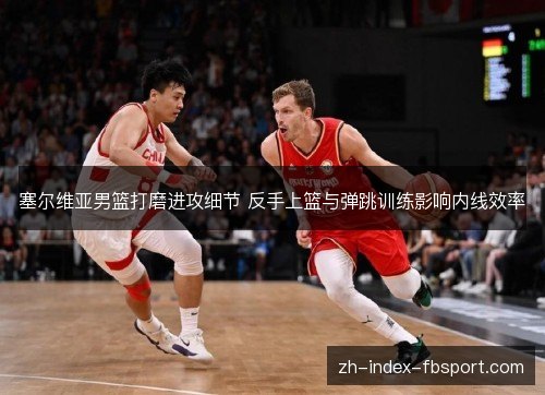 塞尔维亚男篮打磨进攻细节 反手上篮与弹跳训练影响内线效率